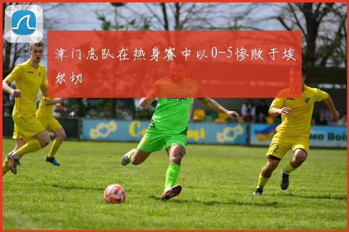 津门虎队在热身赛中以0-5惨败于埃尔切