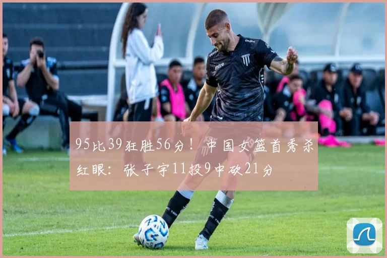 95比39狂胜56分！中国女篮首秀杀红眼：张子宇11投9中砍21分