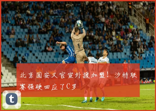 北京国安又官宣外援加盟！沙特联赛强硬回应了C罗